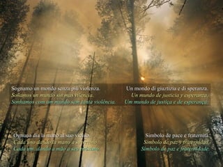 Sognamo un mondo senza più violenza.Sognamo un mondo senza più violenza.
Soñamos un mundo sin más vilencia.Soñamos un mundo sin más vilencia.
Sonhamos com um mundo sem tanta violência.Sonhamos com um mundo sem tanta violência.
Un mondo di giuztizia e di speranza.Un mondo di giuztizia e di speranza.
Un mundo de justicia y esperanza.Un mundo de justicia y esperanza.
Um mundo de justiça e de esperança.Um mundo de justiça e de esperança.
Ognuno dia la mano al suo vicino.Ognuno dia la mano al suo vicino.
Cada uno dando la mano a su vecinoCada uno dando la mano a su vecino
Cada um, dando a mão a seu próximo.Cada um, dando a mão a seu próximo.
Simbolo de pace e fraternità.Simbolo de pace e fraternità.
Símbolo de paz y fraternidad.Símbolo de paz y fraternidad.
Símbolo de paz e fraternidade.Símbolo de paz e fraternidade.
 