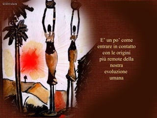 E’ un po’ come entrare in contatto con le origini più remote della nostra evoluzione  umana 