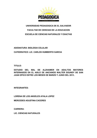 UNIVERSIDAD PEDAGOGICA DE EL SALVADOR
FACULTAD DE CIENCIAS DE LA EDUCACION
ESCUELA DE CIENCIAS NATURALES Y EXACTAS
ASIGNATURA: BIOLOGIA CELULAR
CATEDRATICO: LIC. CARLOS HUMBERTO GARCIA
TITULO:
ESTUDIO DEL MAL DE ALZHAIMER EN ADULTOS MAYORES
INTERNADOS EN EL ASILO DE ANCIANOS WALTER SOUNDY DE SAN
JUAN OPICO ENTRE LOS MESES DE MARZO Y JUNIO DEL 2013 .
INTEGRANTES:
LORENA DE LOS ANGELES AYALA LOPEZ
MERCEDES AGUSTINA CACERES
CARRERA:
LIC. CIENCIAS NATURALES
 