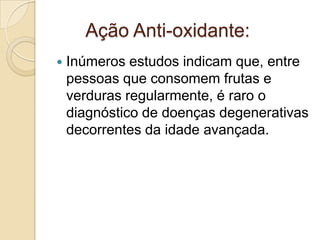 Ação Anti-oxidante:


Inúmeros estudos indicam que, entre
pessoas que consomem frutas e
verduras regularmente, é raro o
diagnóstico de doenças degenerativas
decorrentes da idade avançada.

 