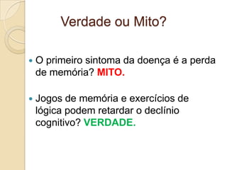 Verdade ou Mito?


O primeiro sintoma da doença é a perda
de memória? MITO.



Jogos de memória e exercícios de
lógica podem retardar o declínio
cognitivo? VERDADE.

 
