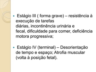 

Estágio III ( forma grave) – resistência à
execução de tarefas
diárias, incontinência urinária e
fecal, dificuldade para comer, deficiência
motora progressiva;



Estágio IV (terminal) – Desorientação
de tempo e espaço; Atrofia muscular
(volta à posição fetal).

 
