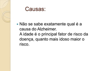 Causas:


Não se sabe exatamente qual é a
causa do Alzheimer.
A idade é o principal fator de risco da
doença, quanto mais idoso maior o
risco.

 