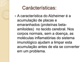 Carácterísticas:


A característica do Alzheimer é a
acumulação de placas e
emaranhados (proteínas betaamiloides) no tecido cerebral. Nos
corpos normais, sem a doença, as
moléculas inflamatórias do sistema
imunológico ajudam a limpar esta
acumulação antes de ela se converter
em um problema.

 