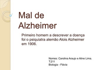 Mal de
Alzheimer
Primeiro homem a descrever a doença
foi o psiquiatra alemão Alois Alzheimer
em 1906.

Nomes: Carolina Araujo e Aline Lima.
T:211
Biologia - Flávia

 