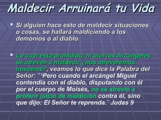 Maldecir Arruinará tu Vida
 Si alguien hace esto de maldecir situaciones
  o cosas, se hallará maldiciendo a los
  demonios o al diablo.

 Lo cual esta prohibido, ni aún los Arcángeles
  se atreven a maldecir ¿nos atreveremos
  nosotros?, veamos lo que dice la Palabra del
  Señor: ¨ 9Pero cuando el arcángel Miguel
  contendía con el diablo, disputando con él
  por el cuerpo de Moisés, no se atrevió a
  proferir juicio de maldición contra él, sino
  que dijo: El Señor te reprenda.¨ Judas 9
 