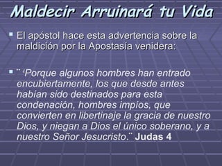 Maldecir Arruinará tu Vida
 El apóstol hace esta advertencia sobre la
 maldición por la Apostasía venidera:

 ¨ 4Porque algunos hombres han entrado
 encubiertamente, los que desde antes
 habían sido destinados para esta
 condenación, hombres impíos, que
 convierten en libertinaje la gracia de nuestro
 Dios, y niegan a Dios el único soberano, y a
 nuestro Señor Jesucristo.¨ Judas 4
 