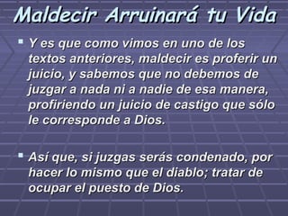 Maldecir Arruinará tu Vida
 Y es que como vimos en uno de los
 textos anteriores, maldecir es proferir un
 juicio, y sabemos que no debemos de
 juzgar a nada ni a nadie de esa manera,
 profiriendo un juicio de castigo que sólo
 le corresponde a Dios.

 Así que, si juzgas serás condenado, por
 hacer lo mismo que el diablo; tratar de
 ocupar el puesto de Dios.
 
