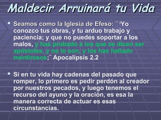 Maldecir Arruinará tu Vida
 Seamos como la Iglesia de Efeso: ¨ 2Yo
 conozco tus obras, y tu arduo trabajo y
 paciencia; y que no puedes soportar a los
 malos, y has probado a los que se dicen ser
 apóstoles, y no lo son, y los has hallado
 mentirosos;¨ Apocalipsis 2.2

 Si en tu vida hay cadenas del pasado que
 romper, lo primero es pedir perdón al creador
 por nuestros pecados, y luego tenemos el
 recurso del ayuno y la oración, es esa la
 manera correcta de actuar es esas
 circunstancias.
 