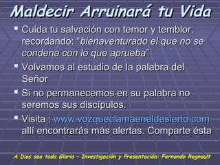Maldecir Arruinará tu Vida
 Cuida tu salvación con temor y temblor,
  recordando: “bienaventurado el que no se
  condena con lo que aprueba”
 Volvamos al estudio de la palabra del
  Señor
 Si no permanecemos en su palabra no
  seremos sus discípulos.
 Visita : www.vozqueclamaeneldesierto.com
  allí encontrarás más alertas. Comparte ésta

A Dios sea toda Gloria – Investigación y Presentación: Fernando Regnault
 