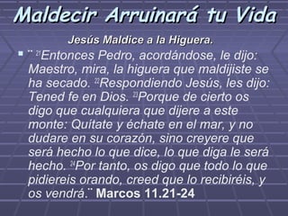 Maldecir Arruinará tu Vida
         Jesús Maldice a la Higuera.
 ¨ 21Entonces Pedro, acordándose, le dijo:
 Maestro, mira, la higuera que maldijiste se
 ha secado. 22Respondiendo Jesús, les dijo:
 Tened fe en Dios. 23Porque de cierto os
 digo que cualquiera que dijere a este
 monte: Quítate y échate en el mar, y no
 dudare en su corazón, sino creyere que
 será hecho lo que dice, lo que diga le será
 hecho. 24Por tanto, os digo que todo lo que
 pidiereis orando, creed que lo recibiréis, y
 os vendrá.¨ Marcos 11.21-24
 
