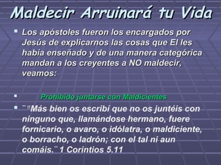Maldecir Arruinará tu Vida
 Los apóstoles fueron los encargados por
    Jesús de explicarnos las cosas que El les
    había enseñado y de una manera categórica
    mandan a los creyentes a NO maldecir,
    veamos:

       Prohibido juntarse con Maldicientes
 ¨ 11Más bien os escribí que no os juntéis con
    ninguno que, llamándose hermano, fuere
    fornicario, o avaro, o idólatra, o maldiciente,
    o borracho, o ladrón; con el tal ni aun
    comáis.¨ 1 Corintios 5.11
 