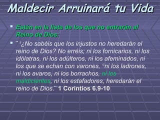 Maldecir Arruinará tu Vida
 Están en la lista de los que no entrarán al
  Reino de Dios:
 ¨ 9¿No sabéis que los injustos no heredarán el
  reino de Dios? No erréis; ni los fornicarios, ni los
  idólatras, ni los adúlteros, ni los afeminados, ni
  los que se echan con varones, 10ni los ladrones,
  ni los avaros, ni los borrachos, ni los
  maldicientes, ni los estafadores, heredarán el
  reino de Dios.¨ 1 Corintios 6.9-10
 