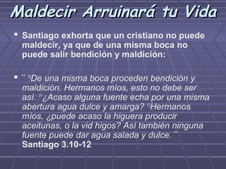 Maldecir Arruinará tu Vida
 Santiago exhorta que un cristiano no puede
  maldecir, ya que de una misma boca no
  puede salir bendición y maldición:

 ¨ 10De una misma boca proceden bendición y
  maldición. Hermanos míos, esto no debe ser
  así. 11¿Acaso alguna fuente echa por una misma
  abertura agua dulce y amarga? 12Hermanos
  míos, ¿puede acaso la higuera producir
  aceitunas, o la vid higos? Así también ninguna
  fuente puede dar agua salada y dulce. ¨
  Santiago 3.10-12
 