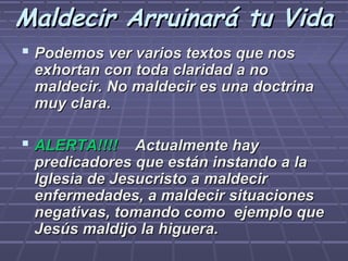 Maldecir Arruinará tu Vida
 Podemos ver varios textos que nos
 exhortan con toda claridad a no
 maldecir. No maldecir es una doctrina
 muy clara.

 ALERTA!!!! Actualmente hay
 predicadores que están instando a la
 Iglesia de Jesucristo a maldecir
 enfermedades, a maldecir situaciones
 negativas, tomando como ejemplo que
 Jesús maldijo la higuera.
 