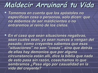 Maldecir Arruinará tu Vida
 Tomemos en cuenta que los apóstoles no
 especifican cosa o personas, solo dicen: que
 no debemos de ser maldicientes o no
 entraremos al reino de los cielos.

 En el caso que sean situaciones negativas,
 sean cuales sean, ya sean nuevas o vengan del
 pasado; como creyentes sabemos que esas
 “situaciones” no son “cosas”, sino que detrás
 de ellas hay demonios que por alguna
 circunstancia están allí, dice la biblia que nada
 de esto pasa sin razón, cosechamos lo que
 sembramos ¿Pasa algo por casualidad en la
 vida del creyente?
 