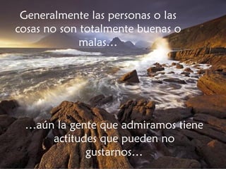 Generalmente las personas o las cosas no son totalmente buenas o malas… … aún la gente que admiramos tiene actitudes que pueden no gustarnos… 