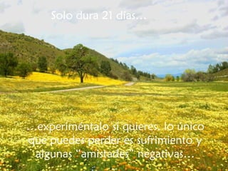 Solo dura 21 días… … experiméntalo si quieres, lo único que puedes perder es sufrimiento y algunas “amistades” negativas… 