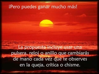 ¡Pero puedes ganar mucho más! La propuesta incluye usar una pulsera, reloj o anillo que cambiarás de mano cada vez que te observes en la queja, crítica o chisme. 