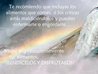 Te recomiendo que incluyas los alimentos que comes, si los criticas estás maldiciéndolos y pueden enfermarte o engordarte…  Mejor elige concientemente  tus alimentos,  ¡BENDÍCELOS Y DISFRÚTALOS! 