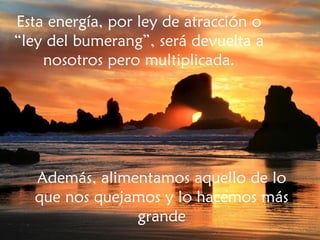 Esta energía, por ley de atracción o “ley del bumerang”, será devuelta a nosotros pero multiplicada. Además, alimentamos aquello de lo que nos quejamos y lo hacemos más grande 