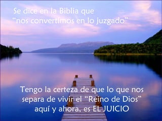 Se dice en la Biblia que  “nos convertimos en lo juzgado” Tengo la certeza de que lo que nos separa de vivir el “Reino de Dios” aquí y ahora, es EL JUICIO 