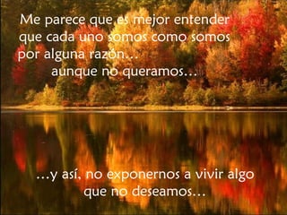 … y así, no exponernos a vivir algo que no deseamos… Me parece que es mejor entender que cada uno somos como somos por alguna razón…  aunque no queramos… 