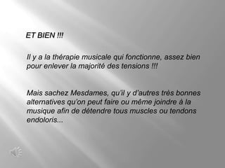 ET BIEN !!!

Il y a la thérapie musicale qui fonctionne, assez bien
pour enlever la majorité des tensions !!!


Mais sachez Mesdames, qu’il y d’autres très bonnes
alternatives qu’on peut faire ou même joindre à la
musique afin de détendre tous muscles ou tendons
endoloris...
 