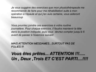 Je vous suggère des exercices que mon physiothérapeute me
recommande de faire pour ma réhabilitation suite à mon
opération à l’épaule et qui j’en suis certaine, vous aideront
beaucoup


Vous pourriez joindre ces exercices à votre routine
journalière. Pour chaque exercice, il faudra maintenir la tête
dans la position indiquée, puis vous devrez compter jusqu’à 6
avant de passer à l’exercice suivant


MAIS ATTENTION MESDAMES...SURTOUT PAS DE
FOLIES !!!

Vous êtes prêtes... ATTENTION !!!.....
Un , Deux ,Trois ET C’EST PARTI....!!!!
 