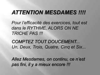 ATTENTION MESDAMES !!!!
Pour l’efficacité des exercices, tout est
dans le RYTHME, ALORS ON NE
TRICHE PAS !!!
COMPTEZ TOUT DOUCEMENT...
Un, Deux, Trois, Quatre, Cinq et Six...

Allez Mesdames, on continu, ce n’est
pas fini, il y a mieux encore !!!
 