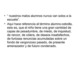 “  nuestros malos alumnos nunca van solos a la escuela”. Aquí hace referencia al término alumno-cebolla, esto es, que el niño tiene una gran cantidad de capas de pesadumbre, de miedo, de inquietud, de rencor, de cólera, de deseos insatisfechos, de furiosas renuncias acumuladas sobre un fondo de vergonzoso pasado, de presente amenazador y de futuro condenado. 