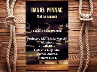 MAL DE ESCUELA.
Daniel PennacEspacio de la Práctica
Profesora María Julia Mancini
Alumnos:
Krunfli Alina.
Ledesma Alejandra.
Pavoni Andrea.
Vizcarra Lucia.
 