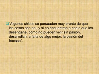 “Algunos chicos se persuaden muy pronto de que
las cosas son así, y si no encuentran a nadie que los
desengañe, como no pueden vivir sin pasión,
desarrollan, a falta de algo mejor, la pasión del
fracaso”.
 