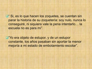 “ Si, es lo que hacen los zoquetes, se cuentan sin
parar la historia de su zoquetería: soy nulo, nunca lo
conseguiré, ni siquiera vale la pena intentarlo… la
escuela no es para mí”.
“Yo era objeto de estupor, y de un estupor
constante, los años pasaban sin aportar la menor
mejoría a mi estado de embotamiento escolar”.
 