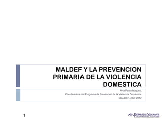 MALDEF Y LA PREVENCION
    PRIMARIA DE LA VIOLENCIA
                  DOMESTICA
                                                      Ana Paula Noguez.
       Coordinadora del Programa de Prevención de la Violencia Doméstica
                                                    MALDEF. Abril 2012




1
 