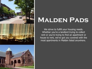 Malden Pads
    We strive to fulfill your housing needs.
  Whether you're a landlord trying to collect
 rent or you're trying to find an apartment or
house to rent, we've got you covered with the
most apartments in Malden listed anywhere.
 