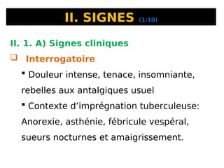 II. SIGNES (1/10)
II. 1. A) Signes cliniques
 Interrogatoire
 Douleur intense, tenace, insomniante,
rebelles aux antalgiques usuel
 Contexte d’imprégnation tuberculeuse:
Anorexie, asthénie, fébricule vespéral,
sueurs nocturnes et amaigrissement.
 