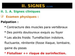 II. SIGNES (1/10)
II. 1. A. Signes cliniques
 Examen physiques :
Palpation :
 Contracture des muscles para vertébraux
 Des points douloureux exquis au foyer
 Les abcès froids: Tuméfaction indolore,
fluctuante, rénitente (fosse iliaque, lombaire,
gaine du psoas
 Fistuliser ++ risque de surinfection.
 