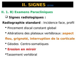 II. SIGNES (2/10)
II. 1. B) Examens Paracliniques
 Signes radiologiques :
Radiographie standard : Incidence face, profil
 Pincement discal constant global
 Altérations des plateaux vertébraux :aspect
flou, grignoté, interruption de la corticale
 Géodes Centro-somatiques
 Erosion en miroir
Tassement vertébral
 