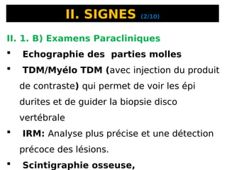 II. SIGNES (2/10)
II. 1. B) Examens Paracliniques
 Echographie des parties molles
 TDM/Myélo TDM (avec injection du produit
de contraste) qui permet de voir les épi
durites et de guider la biopsie disco
vertébrale
 IRM: Analyse plus précise et une détection
précoce des lésions.
 Scintigraphie osseuse,
 