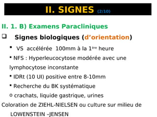 II. SIGNES (2/10)
II. 1. B) Examens Paracliniques
 Signes biologiques (d’orientation)
 VS accélérée 100mm à la 1ère
heure
 NFS : Hyperleucocytose modérée avec une
lymphocytose inconstante
 IDRt (10 UI) positive entre 8-10mm
 Recherche du BK systématique
o crachats, liquide gastrique, urines
Coloration de ZIEHL-NIELSEN ou culture sur milieu de
LOWENSTEIN –JENSEN
 
