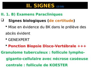 II. SIGNES (2/10)
II. 1. B) Examens Paracliniques
 Signes biologiques (de certitude)
 Mise en évidence du BK dans le prélève des
abcès évident
 GENEXPERT
 Ponction Biopsie Disco-Vertébrale +++
Granulome tuberculeux : follicule lympho-
giganto-cellulaire avec nécrose caséeuse
centrale : follicule de KOESTER
 