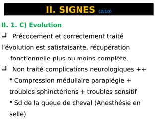II. SIGNES (2/10)
II. 1. C) Evolution
 Précocement et correctement traité
l’évolution est satisfaisante, récupération
fonctionnelle plus ou moins complète.
 Non traité complications neurologiques ++
 Compression médullaire paraplégie +
troubles sphinctériens + troubles sensitif
 Sd de la queue de cheval (Anesthésie en
selle)
 