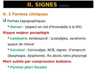II. SIGNES (10/10 )
II. 2 Formes cliniques
 Formes topographiques
 Dorsal : (aspect en nid d’hirondelle à la RX).
Risque majeur paraplégie
 Lombaire, lombosacré : sciatalgies, syndrome
queue de cheval
 Cervical : Cervicalgie, NCB, signes d’emprunt
(dysphagie, dysphonie). Rx abcès retro pharyngé
Mort subite par compression bulbaire.
 Formes pluri focales
 