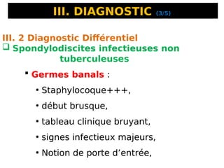 III. DIAGNOSTIC (3/5)
III. 2 Diagnostic Différentiel
 Spondylodiscites infectieuses non
tuberculeuses
 Germes banals :
• Staphylocoque+++,
• début brusque,
• tableau clinique bruyant,
• signes infectieux majeurs,
• Notion de porte d’entrée,
 