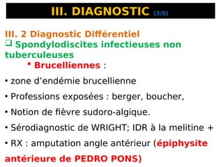 III. DIAGNOSTIC (3/5)
III. 2 Diagnostic Différentiel
 Spondylodiscites infectieuses non
tuberculeuses
 Brucelliennes :
• zone d’endémie brucellienne
• Professions exposées : berger, boucher,
• Notion de fièvre sudoro-algique.
• Sérodiagnostic de WRIGHT; IDR à la melitine +
• RX : amputation angle antérieur (épiphysite
antérieure de PEDRO PONS)
 