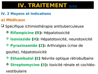IV. TRAITEMENT (1/11)
IV. 2 Moyens et Indications
a) Médicaux
 Spécifique /chimiothérapie antituberculeuse
 Rifampicine (R): Hépatotoxicité
 Isoniazide (H): Hépatotoxicité, neurotoxicité
 Pyrazinamide (Z): Arthralgies (crise de
goutte), hépatotoxicité
 Ethambutol (E) Névrite optique rétrobulbaire
 Streptomycine (S): toxicité rénale et cochléo-
vestibulaire
 
