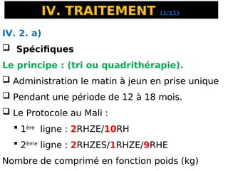 IV. TRAITEMENT (1/11)
IV. 2. a)
 Spécifiques
Le principe : (tri ou quadrithérapie).
 Administration le matin à jeun en prise unique
 Pendant une période de 12 à 18 mois.
 Le Protocole au Mali :
 1ère
ligne : 2RHZE/10RH
 2ème
ligne : 2RHZES/1RHZE/9RHE
Nombre de comprimé en fonction poids (kg)
 