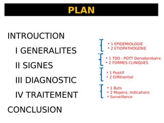 PLAN
• 1 EPIDEMIOLOGIE
• 2 ETIOPATHOGENIE
• 1 TDD : POTT Dorsolombaire
• 2 FORMES CLINIQUES
• 1 Positif
• 2 Différentiel
• 1 Buts
• 2 Moyens, Indications
• Surveillance
INTROUCTION
I GENERALITES
II SIGNES
III DIAGNOSTIC
IV TRAITEMENT
CONCLUSION
 
