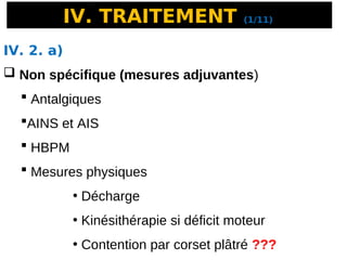 IV. TRAITEMENT (1/11)
IV. 2. a)
 Non spécifique (mesures adjuvantes)
 Antalgiques
AINS et AIS
 HBPM
 Mesures physiques
• Décharge
• Kinésithérapie si déficit moteur
• Contention par corset plâtré ???
 